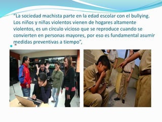 “La sociedad machista parte en la edad escolar con el bullying.
Los niños y niñas violentos vienen de hogares altamente
violentos, es un círculo vicioso que se reproduce cuando se
convierten en personas mayores, por eso es fundamental asumir
medidas preventivas a tiempo”,
 “
 