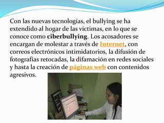 Con las nuevas tecnologías, el bullying se ha
extendido al hogar de las víctimas, en lo que se
conoce como ciberbullying. Los acosadores se
encargan de molestar a través de Internet, con
correos electrónicos intimidatorios, la difusión de
fotografías retocadas, la difamación en redes sociales
y hasta la creación de páginas web con contenidos
agresivos.
 