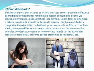 ¿Cómo detectarlo?
El malestar de una persona que es víctima de acoso escolar puede manifestarse
de múltiples formas: menor rendimiento escolar, consumo de alcohol y/o
drogas, enfermedades psicosomáticas (por ejemplo, siente dolor de estómago
o cabeza cuando está a punto de llegar a la escuela), cambio en actitudes y
comportamiento (se irrita con facilidad, pocas veces se le ve feliz, no concilia el
sueño, tiene pesadillas, se orina en la cama, lastima a sus hermanos o a los
animales domésticos, muestra un nulo o escaso interés por las actividades
escolares y recreativas, así como por los problemas de los demás, etc.).
 