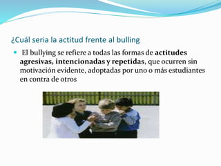 ¿Cuál seria la actitud frente al bulling
 El bullying se refiere a todas las formas de actitudes
agresivas, intencionadas y repetidas, que ocurren sin
motivación evidente, adoptadas por uno o más estudiantes
en contra de otros
 