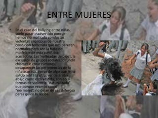 ENTRE MUJERES
• En el caso del bullying entre niñas,
suele pasar inadvertido porque
hemos normalizado conductas
violentas impropias de nuestra
condición femenina que nos parecen
normales pero son la base del
modelaje de esta conducta
acosadora. Las ¨volteadas de ojos¨, la
exclusión de grupos sociales, difundir
chismes o crear rumores,
desaparecer las pertenencias de la
niña acosada, reírse de algo que le ha
salido mal a la otra, ver de arriba
abajo cómo está vestida; son en sí
formas de violencia “naturalizada”
que porque veamos como
“normales”, no dejan de ser dolorosa
paras quien la recibe.
 