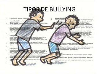 TIPOS DE BULLYING
• El acoso escolar se divide en dos categorías:
• - Acoso directo. Es la forma más común entre los niños. Peleas y
agresiones físicas.
• - Acoso indirecto. Suele ser más común entre las niñas y en general a partir
del pre-adolescente.
Se caracteriza por pretender el aislamiento social. Este aislamiento se
consigue mediante técnicas variadas que incluyen: difundir rumores,
rechazar el contacto social con la víctima, amenazar a los amigos, hacer
criticas de la persona aludiendo a sus rasgos físicos, grupo social, forma de
vestir, religión, raza, discapacidad, entre otros.
•
Bullying Físico
• Incluye toda acción corporal. Es la forma más habitual de Bullying. En los
últimos años, el Bullying físico se ha mezclado con una frecuencia
alarmante, con diversas formas de abuso sexual. Se identifica porque suele
dejar huellas corporales.
• Directo. Golpes, empujones, patadas, formas de encierro, escupir
• Indirecto. Daño a pertenencias, robar, romper, esconder cualquier clase de
objeto
•
Bullying Verbal
• Incluyen acciones no corporales con la finalidad de discriminar, difundir
chismes, realizar acciones de exclusión, bromas insultantes y repetidas. Los
niños y jóvenes son mucho más sensibles que los adultos ante estas
cuestiones. La opinión de los padres constituye una parte esencial entre los
factores que ayudarán a formar la identidad y la personalidad. Es más
utilizado por las mujeres mientras se van acercando más a la adolescencia.
• Directo. Poner apodos, insultar, amenazar, burlarse, reírse, entre otros.
• Indirecto. Generar rumores raciales o sexistas, malos comentarios, hablar
mal.
•
• Bullying Psicológico
• Son las más difíciles de detectar ya que son formas de agresión, amenaza o
exclusión que se llevan a cabo a espaldas de cualquier persona que pueda
advertir la situación, por lo que el agresor puede permanecer en el
anonimato. Se usa frecuentemente para subrayar, reforzar o resaltar
acciones llevadas a cabo con anterioridad y mantener latente la amenaza.
• Incrementan la fuerza del maltrato, pues el agresor exhibe un poder mayor
al mostrar que es capaz de amenazar aunque esté “presente” una figura de
autoridad.
•
En el agredido aumenta el sentimiento de indefensión y vulnerabilidad,
pues percibe este atrevimiento como una amenaza que tarde o temprano
se materializará de manera más contundente. Pueden consistir en una
mirada, una señal obscena, una cara desagradable, un gesto, entre otros.
También dentro de este hay un tipo de Bullying que se conoce como
Bullying racista que se da cuando el maltrato hace referencia a los orígenes
de la víctima.
•
Bullying Sexual
• Es cuando se presenta un asedio, inducción o abuso sexual. Se da cuando el
maltrato hace referencia a partes íntimas del cuerpo de la víctima.
Incluye el Bullying Homófobo que se da cuando el maltrato hace referencia
a la orientación sexual de la víctima o las que se intentan justificar por
motivos de homosexualidad, real o imaginaria.
•
Bullying Social
• Pretende aislar al joven del resto del grupo, cuando se ignora, se aisla y se
excluye al otro.
• Directo. Excluir, no dejar participar a la víctima en actividades, sacarlos del
grupo.
• Indirecto. Ignorar, tratar como un objeto, como si no existiera o ver que no
está ahí.
 