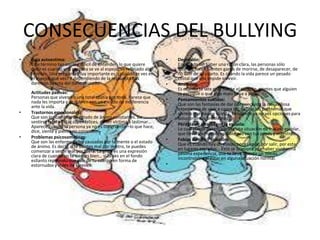 CONSECUENCIAS DEL BULLYING
• Depresión:
Es cuando sin haber una razón clara, las personas sólo
quieren llorar. Sienten ganas de morirse, de desaparecer, de
no salir de su cuarto. Es cuando la vida parece un pesado
costal que nos impide sonreír.
• Ansiedad:
Es cuando te late muy fuerte el corazón, sientes que alguien
te persigue o que algo malo te va a pasar.
• Pensamientos suicidas:
Que son las fantasías de dar por concluida la maravillosa
experiencia de vivir a causa del daño o los problemas que
sientes que hay en tu vida. Es cuando ya no ves opciones para
solucionar tus problemas.
• Pérdida de interés por la escuela:
Lo cual puede desencadenar una situación de fracaso escolar,
que llevará a mayores problemas con tus papás y maestros.
• Fobias de difícil solución:
Que es cuando hay un miedo por el agua, por salir, por estar
en lugares cerrados… Esto se ocasiona por haber vivido una
pésima experiencia, que te lleva a sentir un miedo
incontrolable al estar en alguna situación normal.
•
• Baja autoestima:
Este término tan usual y difícil de entender- lo que quiere
decir es cuando una persona se ve al espejo, ve reflejado algo
horrible. Una pregunta muy importante es: ¿cuándo te ves en
el espejo, qué ves? Y dependiendo de la respuesta nos
daremos cuenta del daño causado.
Actitudes pasivas:
Personas que viven en una total apatía por todo. Parece que
nada les importa y se cubren con un escudo de indiferencia
ante la vida.
• Trastornos emocionales:
Que son los cambios de estado de ánimo constantes. De
sentirse fatal a estar súper felices, de ser víctima a lastimar…
Aparece cuando la persona ya no es congruente –lo que hace,
dice, siente y piensa no coinciden-.
• Problemas psicosomáticos:
Que son las enfermedades causadas por la mente o el estado
de ánimo. Es decir, si te sientes mal por dentro, te puedes
comenzar a sentir mal por fuera. La gripa es una expresión
clara de cuando no te sientes bien… si lo ves en el fondo
esllanto reprimido que sale de tu cuerpo en forma de
estornudos y miles de kleenex.
 