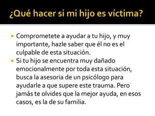    Comprometete a ayudar a tu hijo, y muy
    importante, hazle saber que él no es el
    culpable de esta situación.
   Si tu hijo se encuentra muy dañado
    emocionalmente por toda esta situación,
    busca la asesoria de un psicólogo para
    ayudarle a que supere este trauma. Pero
    jamás te olvides que la mejor ayuda, en esos
    casos, es la de su familia.
 