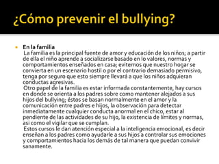    En la familia
     La familia es la principal fuente de amor y educación de los niños; a partir
    de ella el niño aprende a socializarse basado en lo valores, normas y
    comportamientos enseñados en casa; evitemos que nuestro hogar se
    convierta en un escenario hostil o por el contrario demasiado permisivo,
    tenga por seguro que esto siempre llevará a que los niños adquieran
    conductas agresivas.
    Otro papel de la familia es estar informada constantemente, hay cursos
    en donde se orienta a los padres sobre como mantener alejados a sus
    hijos del bullying; éstos se basan normalmente en el amor y la
    comunicación entre padres e hijos, la observación para detectar
    inmediatamente cualquier conducta anormal en el chico, estar al
    pendiente de las actividades de su hijo, la existencia de límites y normas,
    asi como el vigilar que se cumplan.
     Estos cursos le dan atención especial a la inteligencia emocional, es decir
    enseñan a los padres como ayudarle a sus hijos a controlar sus emociones
    y comportamientos hacia los demás de tal manera que puedan convivir
    sanamente.
 