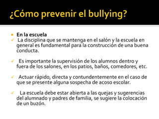    En la escuela
   La disciplina que se mantenga en el salón y la escuela en
    general es fundamental para la construcción de una buena
    conducta.
    Es importante la supervisión de los alumnos dentro y
    fuera de los salones, en los patios, baños, comedores, etc.
    Actuar rápido, directa y contundentemente en el caso de
    que se presente alguna sospecha de acoso escolar.
    La escuela debe estar abierta a las quejas y sugerencias
    del alumnado y padres de familia, se sugiere la colocación
    de un buzón.
 