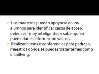  Los maestros pueden apoyarse en los
 alumnos para identificar casos de acoso,
 deben ser muy inteligentes y saber quien
 puede darles información valiosa.
 Realizar cursos o conferencias para padres y
 maestros donde se puedas tratar temas como
 el bullying.
 