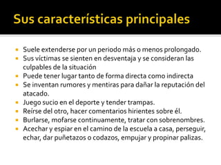  Suele extenderse por un periodo más o menos prolongado.
 Sus víctimas se sienten en desventaja y se consideran las
  culpables de la situación
 Puede tener lugar tanto de forma directa como indirecta
 Se inventan rumores y mentiras para dañar la reputación del
  atacado.
 Juego sucio en el deporte y tender trampas.
 Reírse del otro, hacer comentarios hirientes sobre él.
 Burlarse, mofarse continuamente, tratar con sobrenombres.
 Acechar y espiar en el camino de la escuela a casa, perseguir,
  echar, dar puñetazos o codazos, empujar y propinar palizas.
 