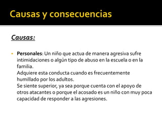 Causas:

   Personales: Un niño que actua de manera agresiva sufre
    intimidaciones o algún tipo de abuso en la escuela o en la
    familia.
    Adquiere esta conducta cuando es frecuentemente
    humillado por los adultos.
    Se siente superior, ya sea porque cuenta con el apoyo de
    otros atacantes o porque el acosado es un niño con muy poca
    capacidad de responder a las agresiones.
 