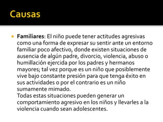    Familiares: El niño puede tener actitudes agresivas
    como una forma de expresar su sentir ante un entorno
    familiar poco afectivo, donde existen situaciones de
    ausencia de algún padre, divorcio, violencia, abuso o
    humillación ejercida por los padres y hermanos
    mayores; tal vez porque es un niño que posiblemente
    vive bajo constante presión para que tenga éxito en
    sus actividades o por el contrario es un niño
    sumamente mimado.
    Todas estas situaciones pueden generar un
    comportamiento agresivo en los niños y llevarles a la
    violencia cuando sean adolescentes.
 