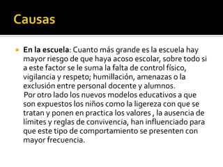    En la escuela: Cuanto más grande es la escuela hay
    mayor riesgo de que haya acoso escolar, sobre todo si
    a este factor se le suma la falta de control físico,
    vigilancia y respeto; humillación, amenazas o la
    exclusión entre personal docente y alumnos.
    Por otro lado los nuevos modelos educativos a que
    son expuestos los niños como la ligereza con que se
    tratan y ponen en practica los valores , la ausencia de
    límites y reglas de convivencia, han influenciado para
    que este tipo de comportamiento se presenten con
    mayor frecuencia.
 