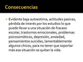    Evidente baja autoestima, actitudes pasivas,
    pérdida de interés por los estudios lo que
    puede llevar a una situación de fracaso
    escolar, trastornos emocionales, problemas
    psicosomáticos, depresión, ansiedad,
    pensamientos suicidas, lamentablemente
    algunos chicos, para no tener que soportar
    más esa situación se quitan la vida.
 