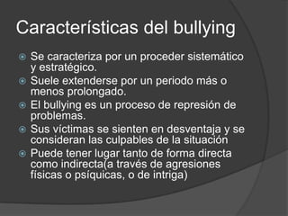 Características del bullying
   Se caracteriza por un proceder sistemático
    y estratégico.
   Suele extenderse por un periodo más o
    menos prolongado.
   El bullying es un proceso de represión de
    problemas.
   Sus víctimas se sienten en desventaja y se
    consideran las culpables de la situación
   Puede tener lugar tanto de forma directa
    como indirecta(a través de agresiones
    físicas o psíquicas, o de intriga)
 