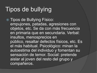 Tipos de bullying
   Tipos de Bullying Físico:
    empujones, patadas, agresiones con
    objetos, etc. Se da con más frecuencia
    en primaria que en secundaria. Verbal:
    insultos, menosprecios en
    público, resaltar defectos físicos, etc. Es
    el más habitual. Psicológico: minan la
    autoestima del individuo y fomentan su
    sensación de temor. Social: pretende
    aislar al joven del resto del grupo y
    compañeros.
 