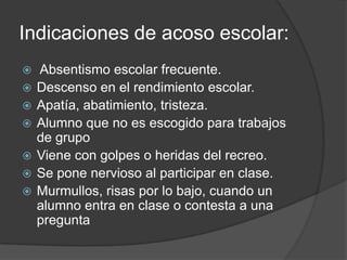 Indicaciones de acoso escolar:
   Absentismo escolar frecuente.
   Descenso en el rendimiento escolar.
   Apatía, abatimiento, tristeza.
   Alumno que no es escogido para trabajos
    de grupo
   Viene con golpes o heridas del recreo.
   Se pone nervioso al participar en clase.
   Murmullos, risas por lo bajo, cuando un
    alumno entra en clase o contesta a una
    pregunta
 
