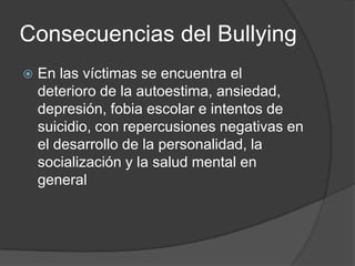 Consecuencias del Bullying
   En las víctimas se encuentra el
    deterioro de la autoestima, ansiedad,
    depresión, fobia escolar e intentos de
    suicidio, con repercusiones negativas en
    el desarrollo de la personalidad, la
    socialización y la salud mental en
    general
 
