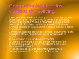  Son comúnmente niños tímidos y poco sociables. Ante un
  acoso constante, lógicamente se sienten angustiados,
  tensos y con mucho miedo a tal grado que en algunos
  casos puede llevarlo a consecuencias devastadoras.
 El niño o adolescente se muestra agresivo con sus padres
  o maestros.
 Comienzan a poner pretextos y diversos argumentos para
  no asistir a clases, ni participar en actividades de la
  escuela .
 Se presenta un bajo rendimiento escolar.
 La víctima comienza a perder bienes materiales sin
  justificación alguna, o piden más dinero para cubrir
  chantajes del agresor.
 En los casos más severos presentan moretones o
  agresiones evidentes en la cara y el cuerpo.
 