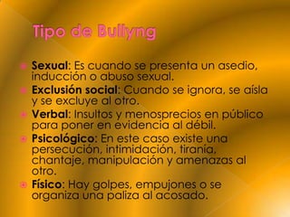    Sexual: Es cuando se presenta un asedio,
    inducción o abuso sexual.
   Exclusión social: Cuando se ignora, se aísla
    y se excluye al otro.
   Verbal: Insultos y menosprecios en público
    para poner en evidencia al débil.
   Psicológico: En este caso existe una
    persecución, intimidación, tiranía,
    chantaje, manipulación y amenazas al
    otro.
   Físico: Hay golpes, empujones o se
    organiza una paliza al acosado.
 