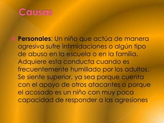    Personales: Un niño que actúa de manera
    agresiva sufre intimidaciones o algún tipo
    de abuso en la escuela o en la familia.
    Adquiere esta conducta cuando es
    frecuentemente humillado por los adultos.
    Se siente superior, ya sea porque cuenta
    con el apoyo de otros atacantes o porque
    el acosado es un niño con muy poca
    capacidad de responder a las agresiones.
 