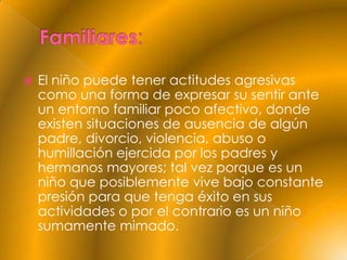    El niño puede tener actitudes agresivas
    como una forma de expresar su sentir ante
    un entorno familiar poco afectivo, donde
    existen situaciones de ausencia de algún
    padre, divorcio, violencia, abuso o
    humillación ejercida por los padres y
    hermanos mayores; tal vez porque es un
    niño que posiblemente vive bajo constante
    presión para que tenga éxito en sus
    actividades o por el contrario es un niño
    sumamente mimado.
 