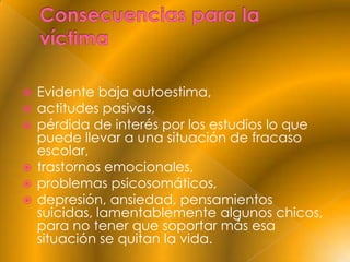  Evidente baja autoestima,
 actitudes pasivas,
 pérdida de interés por los estudios lo que
  puede llevar a una situación de fracaso
  escolar,
 trastornos emocionales,
 problemas psicosomáticos,
 depresión, ansiedad, pensamientos
  suicidas, lamentablemente algunos chicos,
  para no tener que soportar más esa
  situación se quitan la vida.
 