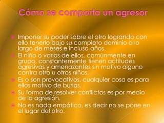    Imponer su poder sobre el otro logrando con
    ello tenerlo bajo su completo dominio a lo
    largo de meses e incluso años.
   El niño o varios de ellos, comúnmente en
    grupo, constantemente tienen actitudes
    agresivas y amenazantes sin motivo alguno
    contra otro u otros niños.
   Es o son provocativos, cualquier cosa es para
    ellos motivo de burlas.
   Su forma de resolver conflictos es por medio
    de la agresión.
   No es nada empático, es decir no se pone en
    el lugar del otro.
 