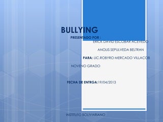 BULLYING
PRESENTADO POR :
ERICK DAVID ESCOBAR ACEVEDO
ANOLIS SEPULVEDA BELTRAN
PARA: LIC.ROBYRO MERCADO VILLACOB
NOVENO GRADO
FECHA DE ENTRGA:19/04/2013
INSTITUTO BOLIVARIANO
 