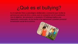¿Qué es el bullying?
Es el maltrato físico y psicológico deliberado y constante que recibe la
persona por pare de otro u otros, que se comparte con él cruelmente
con el objetivo de someterlo y asustarlo. El bullying implica una
repetición continuada de las burlas o las agresiones y pueden provocar
la exclusión social de la víctima.
 