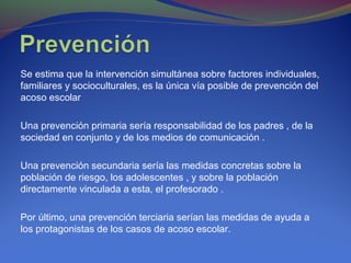 Se estima que la intervención simultánea sobre factores individuales,
familiares y socioculturales, es la única vía posible de prevención del
acoso escolar
Una prevención primaria sería responsabilidad de los padres , de la
sociedad en conjunto y de los medios de comunicación .
Una prevención secundaria sería las medidas concretas sobre la
población de riesgo, los adolescentes , y sobre la población
directamente vinculada a esta, el profesorado .
Por último, una prevención terciaria serían las medidas de ayuda a
los protagonistas de los casos de acoso escolar.
 