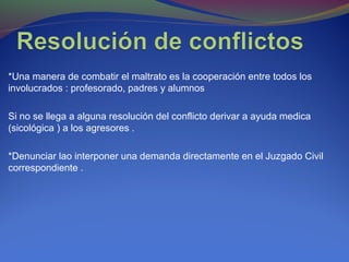 *Una manera de combatir el maltrato es la cooperación entre todos los
involucrados : profesorado, padres y alumnos
Si no se llega a alguna resolución del conflicto derivar a ayuda medica
(sicológica ) a los agresores .
*Denunciar lao interponer una demanda directamente en el Juzgado Civil
correspondiente .
 