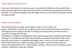 En que lugares se presenta mas ?
Se da con más frecuencia en primaria que en secundaria.El 20% de los niños señaló haber
sido víctima de algún tipo de agresión física durante el último año, principalmente entre los
hombres. En el caso de los golpes fuera del hogar, cerca de un tercio de los afectados resultó
con alguna lesión.
Porque existe el bullying ?
Esto comienza como un juego, pero empieza a subir su nivel y llega a los
golpes, intimidación, insultos, etc. En algunos casos esto aumenta tanto que el acosado no
siente ganas de vivir y llega al suicidio. El bullying se puede producir por falta de amor y
carisma en el hogar del acosador.
El bulling es un problema psicologico de niños o personas que tienen problemas personales
descargarn sus problemas personales desquitandose y molestando y/o lastiamndo a otras
personas esto se debe a un problema psicologico social , incluso a un ciclo el padre trata
mal al hijo este buscara a alguien con algun patron debil o ya sea de caracteristica de
carater para aprovecharse de el , desde ataques verbales , fisicos y tal vez materiales (roarle
el dienro , aliemtnos o cosas por el estilo)
 