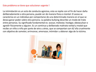 Este problema se tiene que solucionar urgente !
La intimidación es un acto de conducta agresiva, esta se repite con el fin de hacer daño
deliberadamente a otra persona, puede ser de manera física o mental. El acoso se
caracteriza en un individuo por comportarse de una determinada manera en el que se
desea ganar poder sobre otra persona. La palabra bullying describe un modo de trato
entre personas. Su significado fundamental es: acosar, molestar, hostigar, obstaculizar o
agredir físicamente a alguien. Es un continuo y deliberado maltrato verbal y modal que
recibe un niño o niña por parte de otro u otros, que se comportan con él/ ella cruelmente
con objetivo de someter, arrinconar, amenazar, intimidar u obtener algo de la víctima.
 