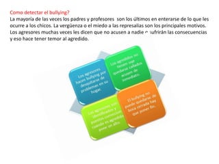Como detectar el bullying?
La mayoría de las veces los padres y profesores son los últimos en enterarse de lo que les
ocurre a los chicos. La vergüenza o el miedo a las represalias son los principales motivos.
Los agresores muchas veces les dicen que no acusen a nadie o sufrirán las consecuencias
y eso hace tener temor al agredido.
 