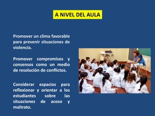 A NIVEL DEL AULA
Promover un clima favorable
para prevenir situaciones de
violencia.
Promover compromisos y
consensos como un medio
de resolución de conflictos.
Considerar espacios para
reflexionar y orientar a los
estudiantes sobre las
situaciones de acoso y
maltrato.
 