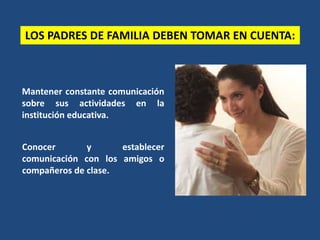 Mantener constante comunicación
sobre sus actividades en la
institución educativa.
Conocer y establecer
comunicación con los amigos o
compañeros de clase.
LOS PADRES DE FAMILIA DEBEN TOMAR EN CUENTA:
 
