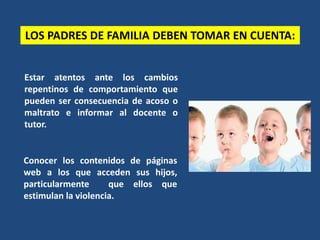 Estar atentos ante los cambios
repentinos de comportamiento que
pueden ser consecuencia de acoso o
maltrato e informar al docente o
tutor.
LOS PADRES DE FAMILIA DEBEN TOMAR EN CUENTA:
Conocer los contenidos de páginas
web a los que acceden sus hijos,
particularmente que ellos que
estimulan la violencia.
 