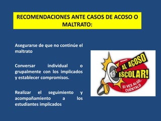 RECOMENDACIONES ANTE CASOS DE ACOSO O
MALTRATO:
Asegurarse de que no continúe el
maltrato
Conversar individual o
grupalmente con los implicados
y establecer compromisos.
Realizar el seguimiento y
acompañamiento a los
estudiantes implicados
 