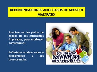 RECOMENDACIONES ANTE CASOS DE ACOSO O
MALTRATO:
Reunirse con los padres de
familia de los estudiantes
implicados, para establecer
compromisos.
Reflexionar en clase sobre la
problemática y sus
consecuencias.
 