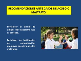 RECOMENDACIONES ANTE CASOS DE ACOSO O
MALTRATO:
Fortalecer el círculo de
amigos del estudiante que
es acosado.
Fortalecer sus habilidades
de comunicación,
promover que denuncie los
maltratos.
 