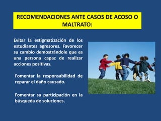 Evitar la estigmatización de los
estudiantes agresores. Favorecer
su cambio demostrándole que es
una persona capaz de realizar
acciones positivas.
RECOMENDACIONES ANTE CASOS DE ACOSO O
MALTRATO:
Fomentar la responsabilidad de
reparar el daño causado.
Fomentar su participación en la
búsqueda de soluciones.
 
