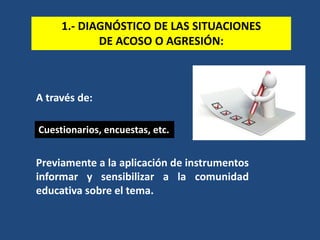 A través de:
Previamente a la aplicación de instrumentos
informar y sensibilizar a la comunidad
educativa sobre el tema.
1.- DIAGNÓSTICO DE LAS SITUACIONES
DE ACOSO O AGRESIÓN:
Cuestionarios, encuestas, etc.
 