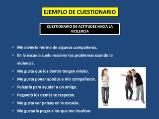 EJEMPLO DE CUESTIONARIO
CUESTIONARIO DE ACTITUDES HACIA LA
VIOLENCIA
• Me divierte reírme de algunos compañeros.
• En la escuela suelo resolver los problemas usando la
violencia.
• Me gusta que los demás tengan miedo.
• Me gusta poner apodos a mis compañeros.
• Pelearía para ayudar a un amigo.
• Pegando los demás te respetan.
• Me gusta ver peleas en la escuela.
• Me gustaría pegar a los que me insultan.
 