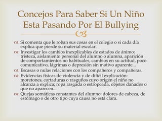 
 Si comenta que le roban sus cosas en el colegio o si cada día
explica que pierde su material escolar.
 Investigar los cambios inexplicables de estados de ánimo:
tristeza, aislamiento personal del alumno o alumna, aparición
de comportamientos no habituales, cambios en su actitud, poco
comunicativo, lágrimas o depresión sin motivo aparente...
 Escasas o nulas relaciones con los compañeros y compañeras.
 Evidencias físicas de violencia y de difícil explicación:
moretones, cortaduras o rasguños cuyo origen el niño no
alcanza a explica; ropa rasgada o estropeada, objetos dañados o
que no aparecen...
 Quejas somáticas constantes del alumno: dolores de cabeza, de
estómago o de otro tipo cuya causa no está clara.
Concejos Para Saber Si Un Niño
Esta Pasando Por El Bullying
 