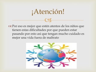 
 Por eso es mejor que estén atentos de los niños que
tienen estas dificultades por que pueden estar
pasando por esto asi que tengan mucho cuidado es
mejor una vida fuera de maltrato
¡Atención!
 