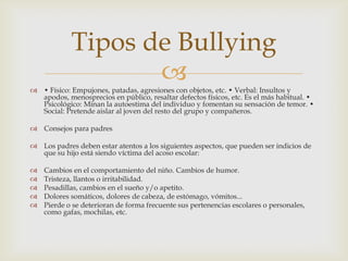  • Físico: Empujones, patadas, agresiones con objetos, etc. • Verbal: Insultos y
apodos, menosprecios en público, resaltar defectos físicos, etc. Es el más habitual. •
Psicológico: Minan la autoestima del individuo y fomentan su sensación de temor. •
Social: Pretende aislar al joven del resto del grupo y compañeros.
 Consejos para padres
 Los padres deben estar atentos a los siguientes aspectos, que pueden ser indicios de
que su hijo está siendo víctima del acoso escolar:
 Cambios en el comportamiento del niño. Cambios de humor.
 Tristeza, llantos o irritabilidad.
 Pesadillas, cambios en el sueño y/o apetito.
 Dolores somáticos, dolores de cabeza, de estómago, vómitos...
 Pierde o se deterioran de forma frecuente sus pertenencias escolares o personales,
como gafas, mochilas, etc.
Tipos de Bullying
 