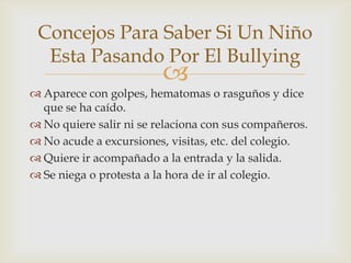 
 Aparece con golpes, hematomas o rasguños y dice
que se ha caído.
 No quiere salir ni se relaciona con sus compañeros.
 No acude a excursiones, visitas, etc. del colegio.
 Quiere ir acompañado a la entrada y la salida.
 Se niega o protesta a la hora de ir al colegio.
Concejos Para Saber Si Un Niño
Esta Pasando Por El Bullying
 