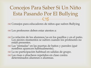 
 Consejos para educadores de niños que sufren Bullying
 Los profesores deben estar atentos a:
 La relación de los alumnos/as en los pasillos y en el patio.
Los peores momentos se sufren cuando los profesores no
están presentes.
 Las "pintadas" en las puertas de baños y paredes (qué
nombres aparecen habitualmente).
 La no participación habitual en salidas de grupo.
 Las risas o abucheos repetidos en clase contra
determinados alumnos o alumnas.
Concejos Para Saber Si Un Niño
Esta Pasando Por El Bullying
 