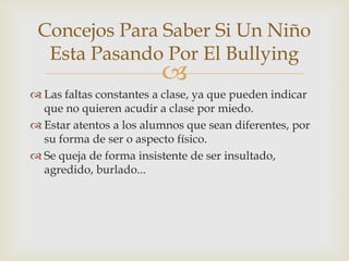 
 Las faltas constantes a clase, ya que pueden indicar
que no quieren acudir a clase por miedo.
 Estar atentos a los alumnos que sean diferentes, por
su forma de ser o aspecto físico.
 Se queja de forma insistente de ser insultado,
agredido, burlado...
Concejos Para Saber Si Un Niño
Esta Pasando Por El Bullying
 