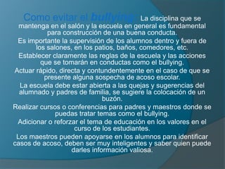 Como evitar el bullying: La disciplina que se
mantenga en el salón y la escuela en general es fundamental
para construcción de una buena conducta.
Es importante la supervisión de los alumnos dentro y fuera de
los salones, en los patios, baños, comedores, etc.
Establecer claramente las reglas de la escuela y las acciones
que se tomarán en conductas como el bullying.
Actuar rápido, directa y contundentemente en el caso de que se
presente alguna sospecha de acoso escolar.
La escuela debe estar abierta a las quejas y sugerencias del
alumnado y padres de familia, se sugiere la colocación de un
buzón.
Realizar cursos o conferencias para padres y maestros donde se
puedas tratar temas como el bullying.
Adicionar o reforzar el tema de educación en los valores en el
curso de los estudiantes.
Los maestros pueden apoyarse en los alumnos para identificar
casos de acoso, deben ser muy inteligentes y saber quien puede
darles información valiosa.
 