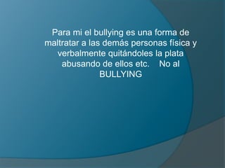 Para mi el bullying es una forma de
maltratar a las demás personas física y
verbalmente quitándoles la plata
abusando de ellos etc. No al
BULLYING
 